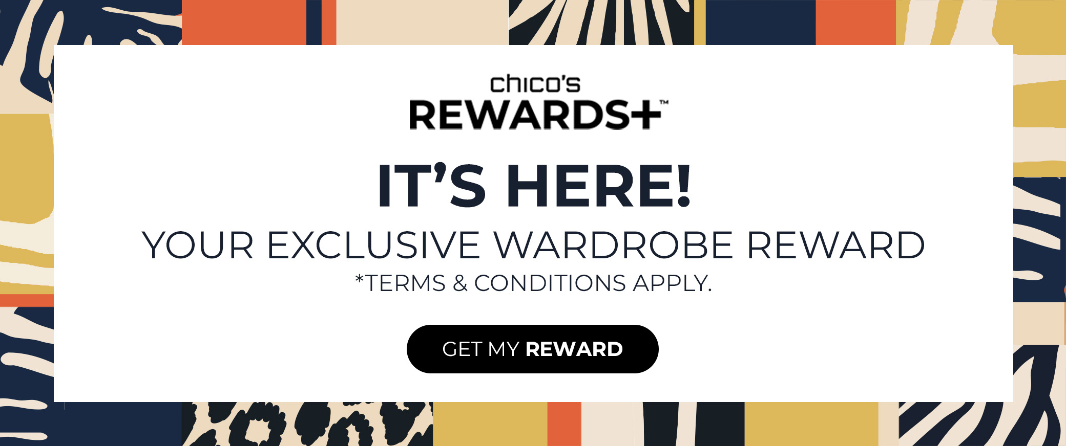Chicos Rewards+ It's Here! Your Exclusive Wardrobe Reward. Terms and Conditions Apply. Get My Reward